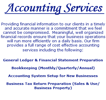 Accounting Services Providing financial information to our clients in a timely and accurate manner is a commitment that we feel cannot be compromised. Meaningful, well organized financial records ensure that your business operations will run more efficiently on a daily basis. Our firm provides a full range of cost effective accounting services including the following: General Ledger & Financial Statement Preparation Bookkeeping (Monthly/Quarterly/Annual) Accounting System Setup for New Businesses Business Tax Return Preparation (Sales & Use/Business Property) 
