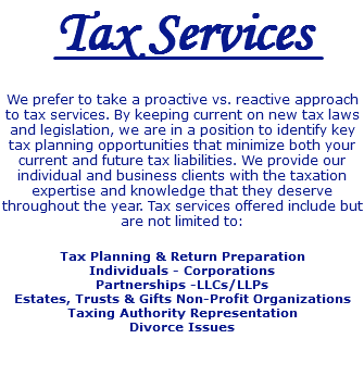Tax Services We prefer to take a proactive vs. reactive approach to tax services. By keeping current on new tax laws and legislation, we are in a position to identify key tax planning opportunities that minimize both your current and future tax liabilities. We provide our individual and business clients with the taxation expertise and knowledge that they deserve throughout the year. Tax services offered include but are not limited to: Tax Planning & Return Preparation Individuals - Corporations Partnerships -LLCs/LLPs Estates, Trusts & Gifts Non-Profit Organizations Taxing Authority Representation Divorce Issues 