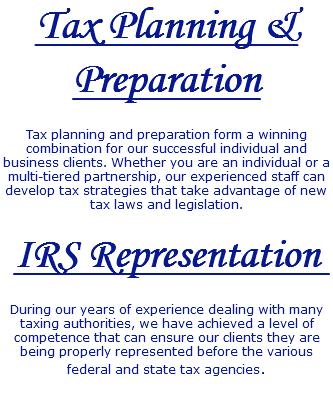 Tax Planning & Preparation Tax planning and preparation form a winning combination for our successful individual and business clients. Whether you are an individual or a multi-tiered partnership, our experienced staff can develop tax strategies that take advantage of new tax laws and legislation. IRS Representation During our years of experience dealing with many taxing authorities, we have achieved a level of competence that can ensure our clients they are being properly represented before the various federal and state tax agencies. 