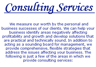Consulting Services We measure our worth by the personal and business successes of our clients. We can help your business identify areas negatively affecting profitability and growth and develop solutions that are practical and technically sound. In addition to acting as a sounding board for management, we provide comprehensive, flexible strategies that address the issues affecting your business. The following is just a few of the areas in which we provide consulting services: 